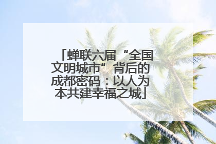蝉联六届“全国文明城市”背后的成都密码：以人为本共建幸福之城
